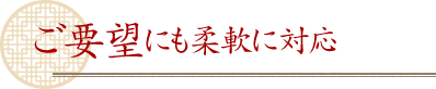 ご要望にも柔軟に対応